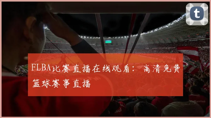 FLBA比赛直播在线观看：高清免费篮球赛事直播