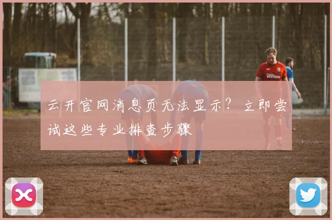 云开官网消息页无法显示？立即尝试这些专业排查步骤